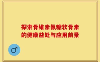 探索骨维素氨糖软骨素的健康益处与应用前景