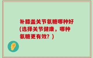 补膝盖关节氨糖哪种好(选择关节健康，哪种氨糖更有效？)