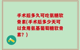 手术后多久可吃氨糖软骨素(手术后多少天可以食用氨基葡萄糖软骨素？)