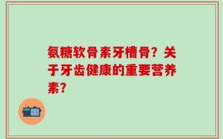 氨糖软骨素牙槽骨？关于牙齿健康的重要营养素？