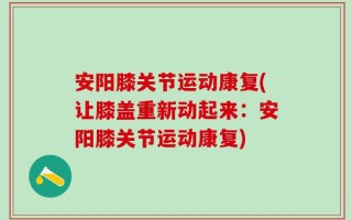 安阳膝关节运动康复(让膝盖重新动起来：安阳膝关节运动康复)