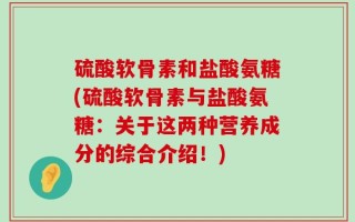硫酸软骨素和盐酸氨糖(硫酸软骨素与盐酸氨糖：关于这两种营养成分的综合介绍！)