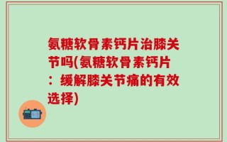 氨糖软骨素钙片治膝关节吗(氨糖软骨素钙片：缓解膝关节痛的有效选择)