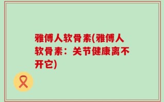 雅傅人软骨素(雅傅人软骨素：关节健康离不开它)