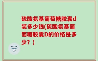 硫酸氨基葡萄糖胶囊d装多少钱(硫酸氨基葡萄糖胶囊D的价格是多少？)
