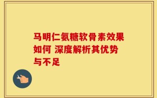 马明仁氨糖软骨素效果如何 深度解析其优势与不足