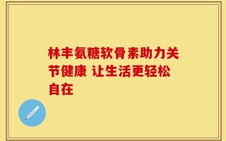 林丰氨糖软骨素助力关节健康 让生活更轻松自在