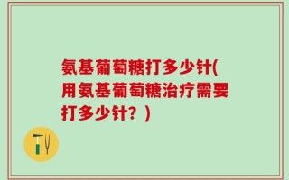 氨基葡萄糖打多少针(用氨基葡萄糖治疗需要打多少针？)