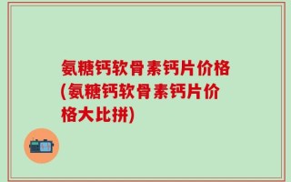 氨糖钙软骨素钙片价格(氨糖钙软骨素钙片价格大比拼)