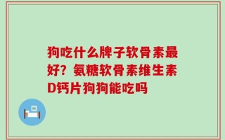 狗吃什么牌子软骨素最好？氨糖软骨素维生素D钙片狗狗能吃吗