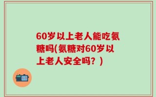 60岁以上老人能吃氨糖吗(氨糖对60岁以上老人安全吗？)