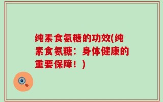 纯素食氨糖的功效(纯素食氨糖：身体健康的重要保障！)