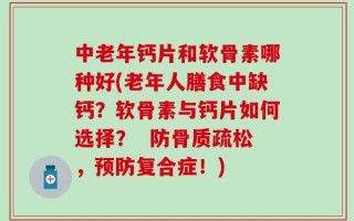 中老年钙片和软骨素哪种好(老年人膳食中缺钙？软骨素与钙片如何选择？  防骨质疏松，预防复合症！)