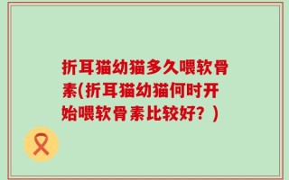 折耳猫幼猫多久喂软骨素(折耳猫幼猫何时开始喂软骨素比较好？)
