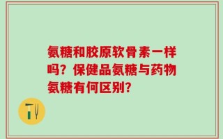 氨糖和胶原软骨素一样吗？保健品氨糖与药物氨糖有何区别？