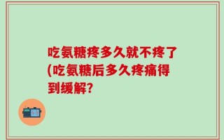 吃氨糖疼多久就不疼了(吃氨糖后多久疼痛得到缓解？