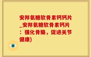 安邦氨糖软骨素钙钙片_安邦氨糖软骨素钙片：强化骨骼，促进关节健康)