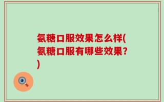 氨糖口服效果怎么样(氨糖口服有哪些效果？)