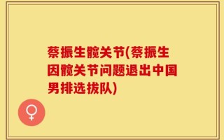 蔡振生髋关节(蔡振生因髋关节问题退出中国男排选拔队)