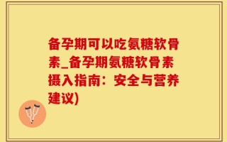 备孕期可以吃氨糖软骨素_备孕期氨糖软骨素摄入指南：安全与营养建议)
