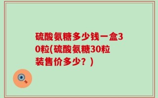 硫酸氨糖多少钱一盒30粒(硫酸氨糖30粒装售价多少？)