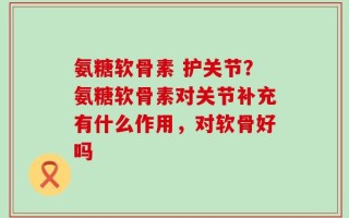 氨糖软骨素 护关节？氨糖软骨素对关节补充有什么作用，对软骨好吗