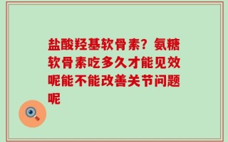 盐酸羟基软骨素？氨糖软骨素吃多久才能见效呢能不能改善关节问题呢