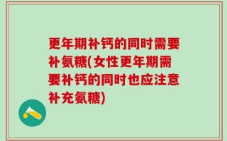 更年期补钙的同时需要补氨糖(女性更年期需要补钙的同时也应注意补充氨糖)