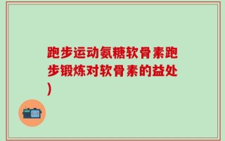 跑步运动氨糖软骨素跑步锻炼对软骨素的益处)