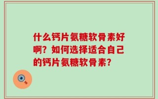 什么钙片氨糖软骨素好啊？如何选择适合自己的钙片氨糖软骨素？