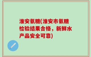 淮安氨糖(淮安市氨糖检验结果合格，新鲜水产品安全可靠)