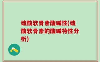 硫酸软骨素酸碱性(硫酸软骨素的酸碱特性分析)
