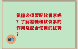 氨糖必须要配软骨素吗？了解氨糖和软骨素的作用及配合使用的优势？