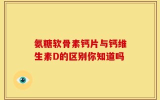 氨糖软骨素钙片与钙维生素D的区别你知道吗