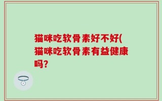 猫咪吃软骨素好不好(猫咪吃软骨素有益健康吗？