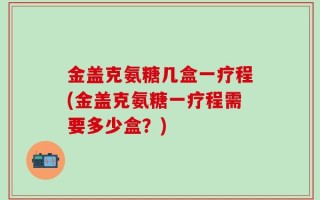 金盖克氨糖几盒一疗程(金盖克氨糖一疗程需要多少盒？)