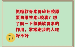 氨糖软骨素骨碎补胶原蛋白维生素c胶囊？想了解一下氨糖软骨素的作用，常常跑步的人吃好不好