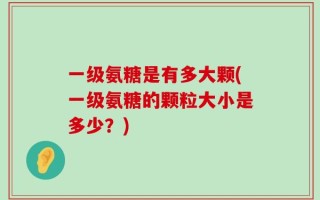 一级氨糖是有多大颗(一级氨糖的颗粒大小是多少？)