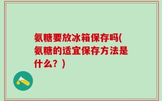 氨糖要放冰箱保存吗(氨糖的适宜保存方法是什么？)
