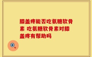 膝盖疼能否吃氨糖软骨素 吃氨糖软骨素对膝盖疼有帮助吗