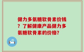 健力多氨糖软骨素价钱？了解健康产品健力多氨糖软骨素的价格？