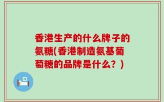 香港生产的什么牌子的氨糖(香港制造氨基葡萄糖的品牌是什么？)
