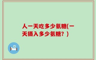人一天吃多少氨糖(一天摄入多少氨糖？)