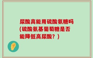 尿酸高能用硫酸氨糖吗(硫酸氨基葡萄糖是否能降低高尿酸？)