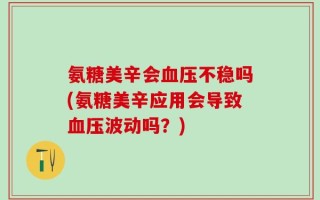 氨糖美辛会血压不稳吗(氨糖美辛应用会导致血压波动吗？)