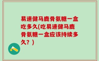 易速健马鹿骨氨糖一盒吃多久(吃易速健马鹿骨氨糖一盒应该持续多久？)