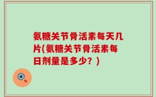 氨糖关节骨活素每天几片(氨糖关节骨活素每日剂量是多少？)