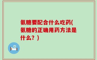 氨糖要配合什么吃药(氨糖的正确用药方法是什么？)