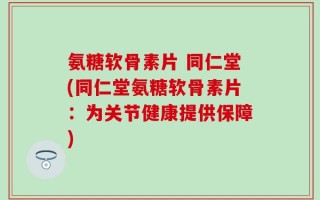 氨糖软骨素片 同仁堂(同仁堂氨糖软骨素片：为关节健康提供保障)