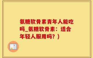 氨糖软骨素青年人能吃吗_氨糖软骨素：适合年轻人服用吗？)